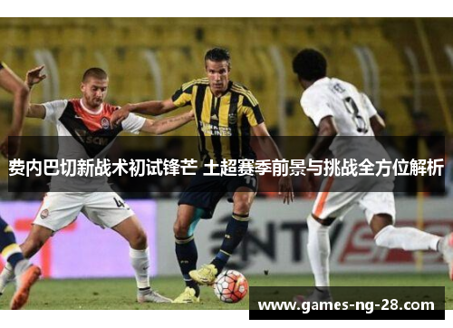 费内巴切新战术初试锋芒 土超赛季前景与挑战全方位解析