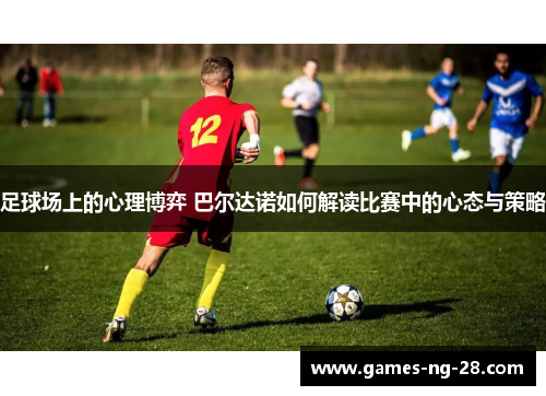 足球场上的心理博弈 巴尔达诺如何解读比赛中的心态与策略