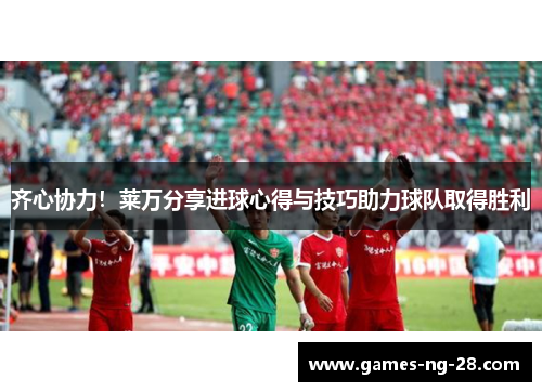 齐心协力！莱万分享进球心得与技巧助力球队取得胜利