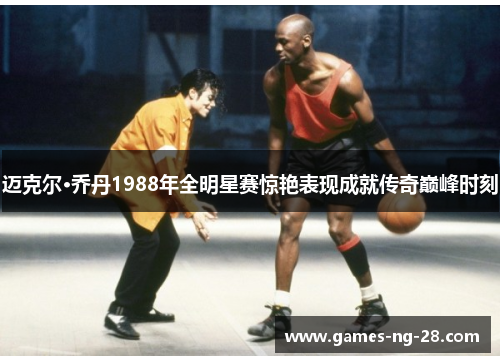 迈克尔·乔丹1988年全明星赛惊艳表现成就传奇巅峰时刻
